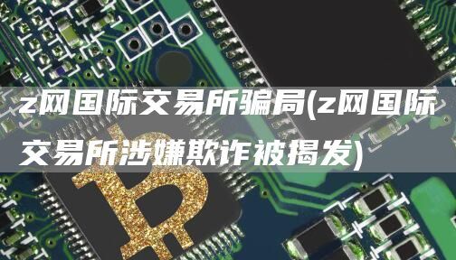 z网国际交易所骗局(z网国际交易所涉嫌欺诈被揭发)
