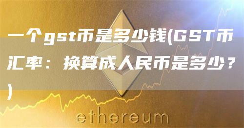 一个gst币是多少钱(GST币汇率：换算成人民币是多少？)