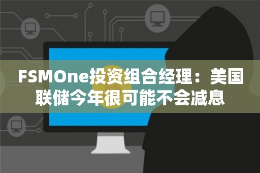 FSMOne投资组合经理：美国联储今年很可能不会减息