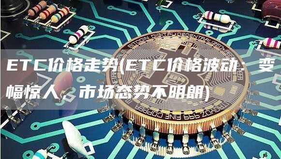 ETC价格走势(ETC价格波动：变幅惊人，市场态势不明朗)