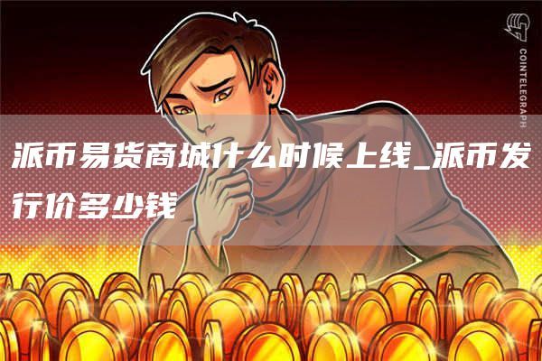 派币易货商城什么时候上线_派币发行价多少钱