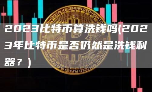 2023比特币算洗钱吗(2023年比特币是否仍然是洗钱利器？)